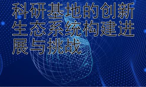 科研基地的创新生态系统构建进展与挑战