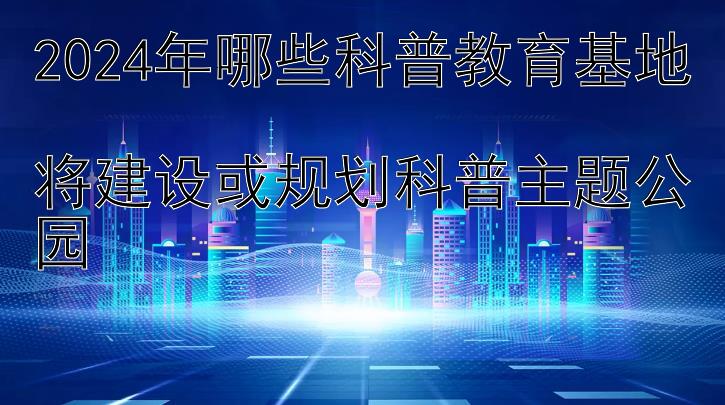 2024年哪些科普教育基地  
将建设或规划科普主题公园