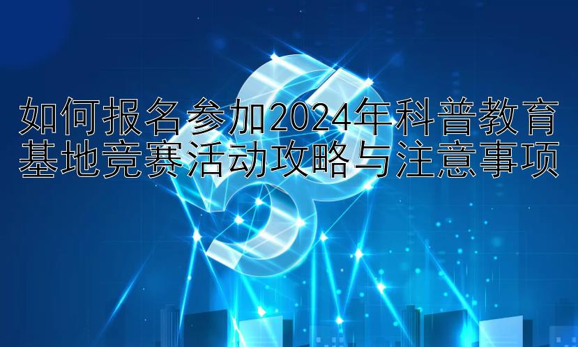 如何报名参加2024年科普教育基地竞赛活动攻略与注意事项