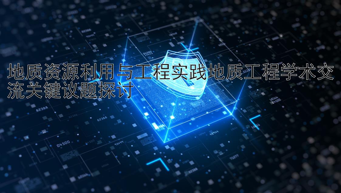 地质资源利用与工程实践地质工程学术交流关键议题探讨