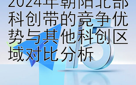 2024年朝阳北部科创带的竞争优势与其他科创区域对比分析