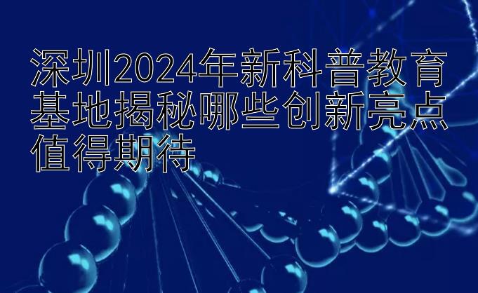 深圳2024年新科普教育基地揭秘哪些创新亮点值得期待