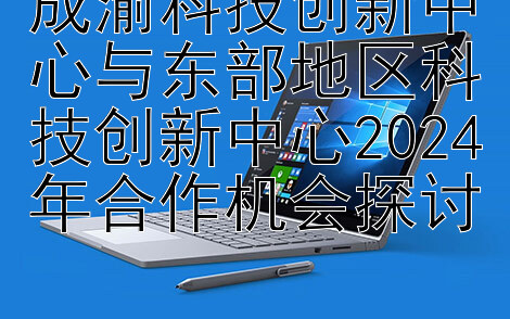 成渝科技创新中心与东部地区科技创新中心2024年合作机会探讨